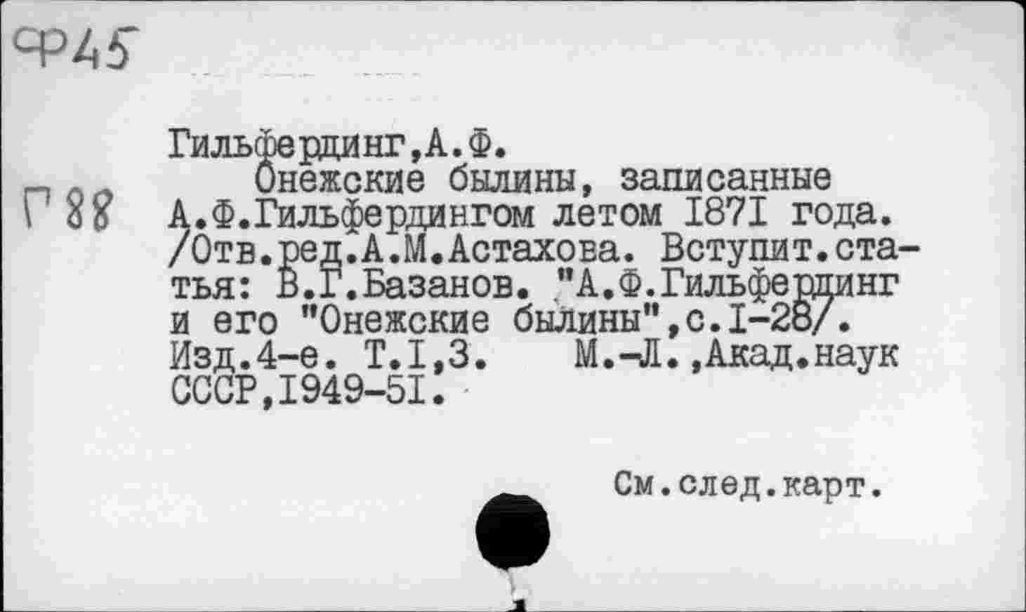 ﻿Ф4ІГ
Гильсперцинг,А.Ф.
Онежские былины, записанные А.Ф.Гильфердингом летом 1871 года. /Отв.ред.А.М.Астахова. Вступит.статья: в.Г.Базанов. "А.Ф.Гильфердинг и его "Онежские былины",с.1-28/. Изд.4-е. Т.1,3.	М.-Л.,Акад.наук
СССР,1949-51.
См.след.карт.